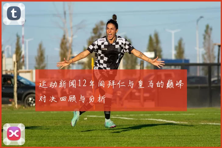 运动新闻12年间拜仁与皇马的巅峰对决回顾与分析