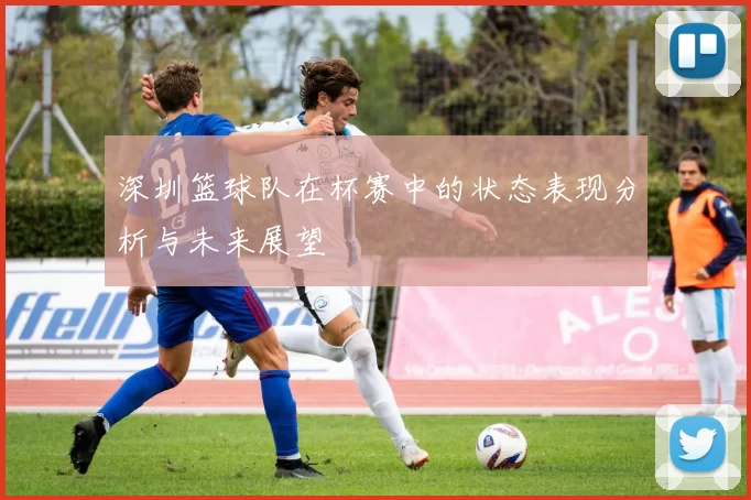 深圳篮球队在杯赛中的状态表现分析与未来展望
