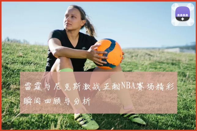 雷霆与尼克斯激战正酣NBA赛场精彩瞬间回顾与分析