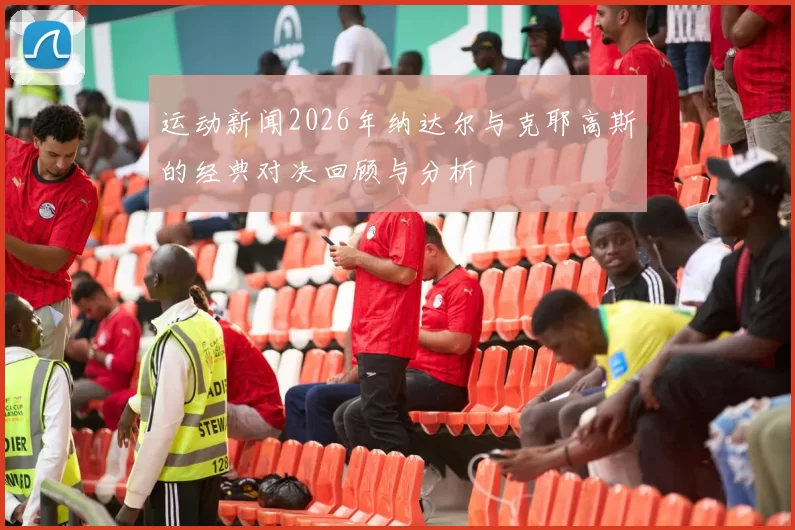 运动新闻2026年纳达尔与克耶高斯的经典对决回顾与分析