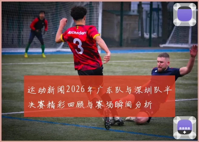 运动新闻2026年广东队与深圳队半决赛精彩回顾与赛场瞬间分析